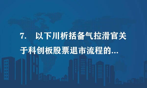 7. 以下川析括备气拉滑官关于科创板股票退市流程的来自表述,错误的是( )360问答