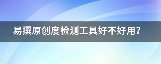 易撰原创度检测工来自具好不好用？