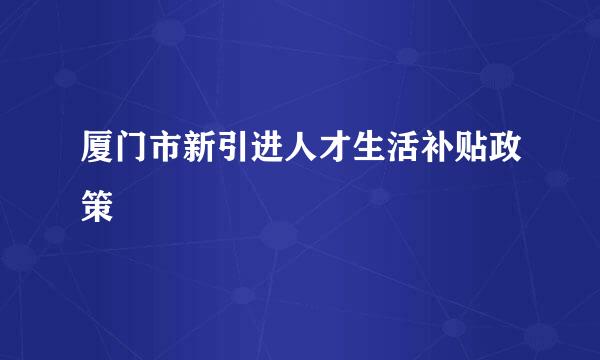 厦门市新引进人才生活补贴政策