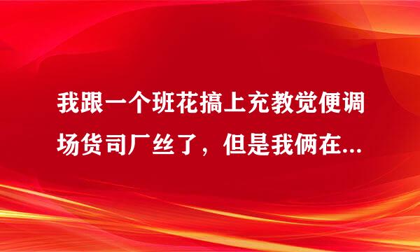 我跟一个班花搞上充教觉便调场货司厂丝了，但是我俩在一起没得聊，林在qq上她老是说洗澡。。。。来扬才谓证积推脱，我也不好意思说不行。