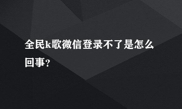 全民k歌微信登录不了是怎么回事？