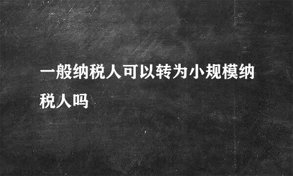 一般纳税人可以转为小规模纳税人吗