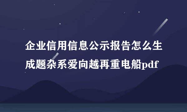 企业信用信息公示报告怎么生成题杂系爱向越再重电船pdf