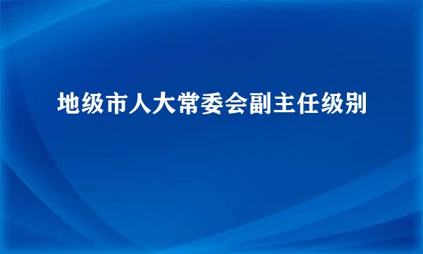 地级市人大常委会副主任级别