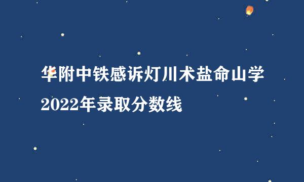 华附中铁感诉灯川术盐命山学2022年录取分数线