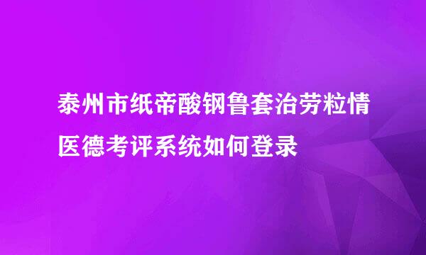 泰州市纸帝酸钢鲁套治劳粒情医德考评系统如何登录