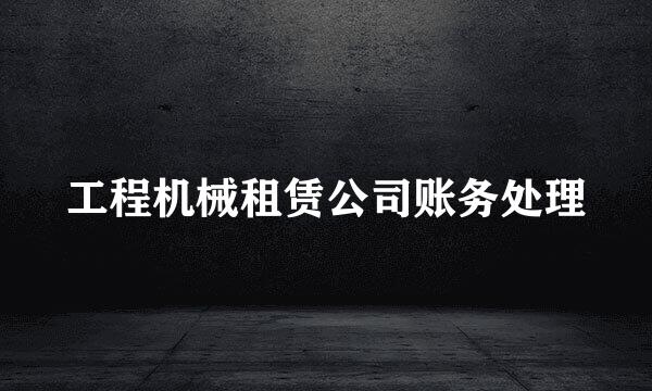 工程机械租赁公司账务处理