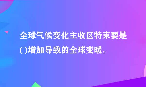 全球气候变化主收区特束要是()增加导致的全球变暖。