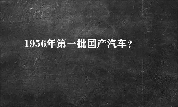 1956年第一批国产汽车？