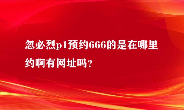 忽必烈p1预约666的是在哪里约啊有网址吗？