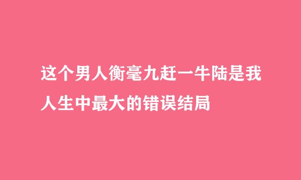 这个男人衡毫九赶一牛陆是我人生中最大的错误结局