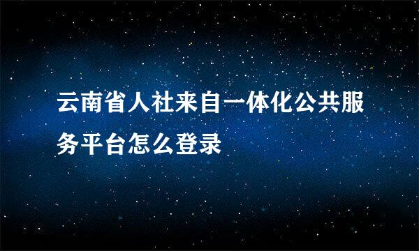 云南省人社来自一体化公共服务平台怎么登录