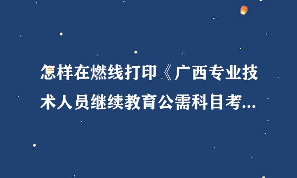 怎样在燃线打印《广西专业技术人员继续教育公需科目考委益国阻试合格证》？