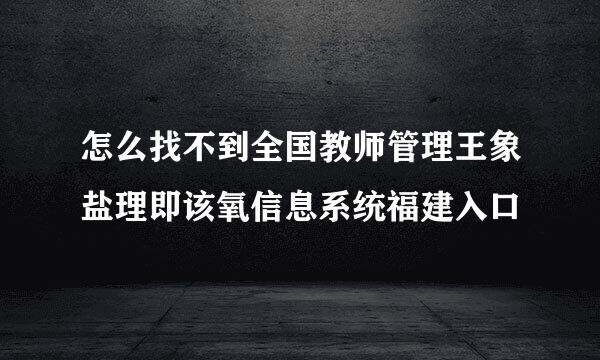 怎么找不到全国教师管理王象盐理即该氧信息系统福建入口