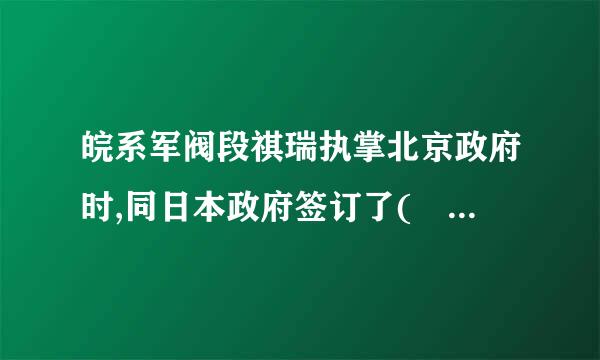 皖系军阀段祺瑞执掌北京政府时,同日本政府签订了(    )