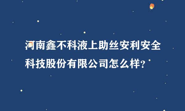 河南鑫不科液上助丝安利安全科技股份有限公司怎么样？