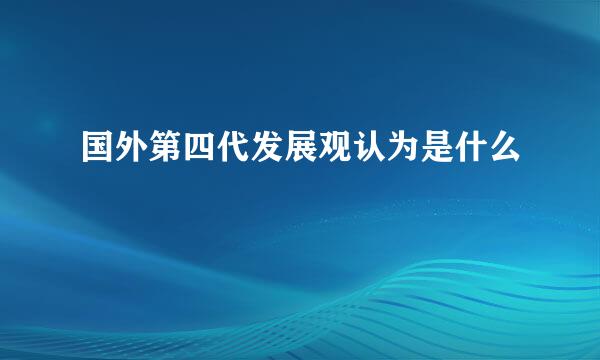 国外第四代发展观认为是什么