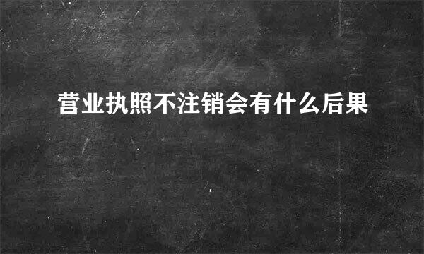 营业执照不注销会有什么后果