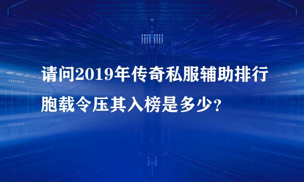 请问2019年传奇私服辅助排行胞载令压其入榜是多少？