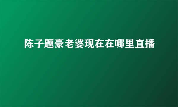 陈子题豪老婆现在在哪里直播