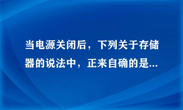 当电源关闭后，下列关于存储器的说法中，正来自确的是（ ）。