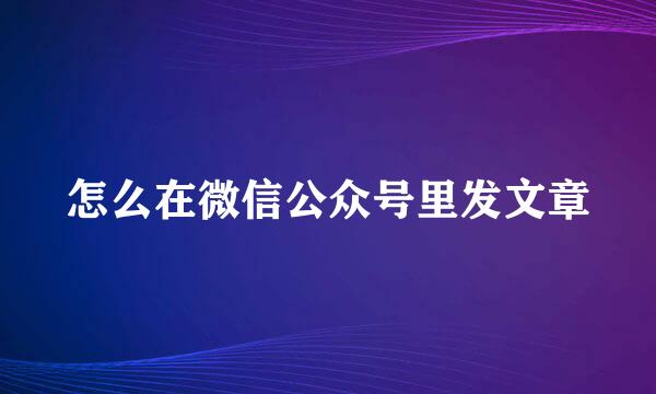 怎么在微信公众号里发文章