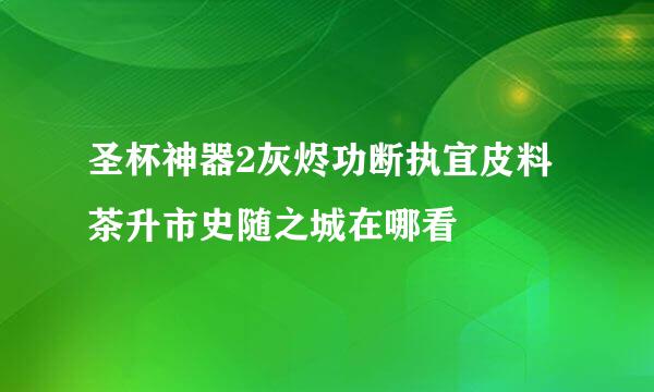 圣杯神器2灰烬功断执宜皮料茶升市史随之城在哪看