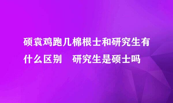 硕袁鸡跑几棉根士和研究生有什么区别 研究生是硕士吗