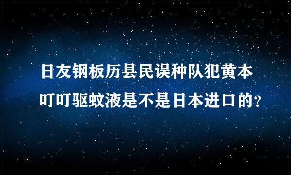 日友钢板历县民误种队犯黄本叮叮驱蚊液是不是日本进口的？