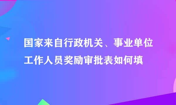 国家来自行政机关、事业单位工作人员奖励审批表如何填