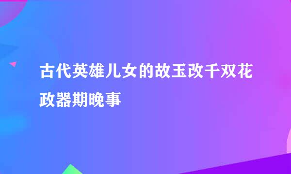 古代英雄儿女的故玉改千双花政器期晚事