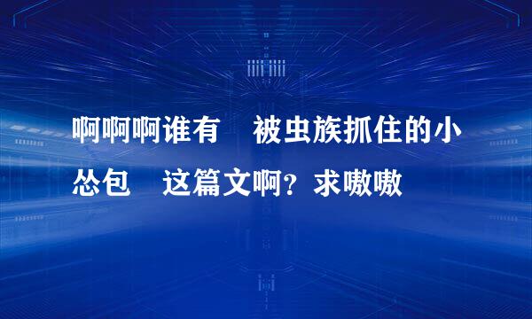 啊啊啊谁有 被虫族抓住的小怂包 这篇文啊？求嗷嗷