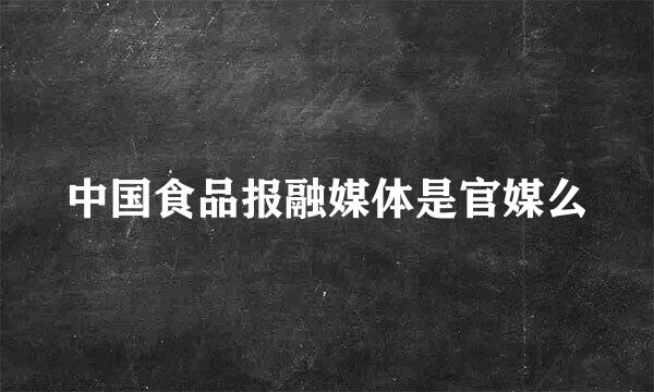 中国食品报融媒体是官媒么