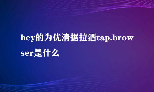 hey的为优清据拉酒tap.browser是什么