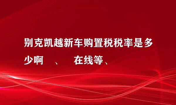 别克凯越新车购置税税率是多少啊 、 在线等、