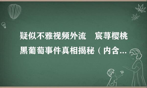 疑似不雅视频外流 宸荨樱桃黑葡萄事件真相揭秘（内含多处疑点）