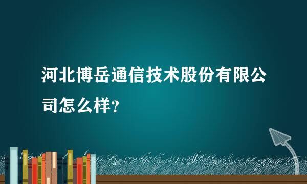 河北博岳通信技术股份有限公司怎么样？