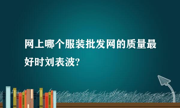 网上哪个服装批发网的质量最好时刘表波?