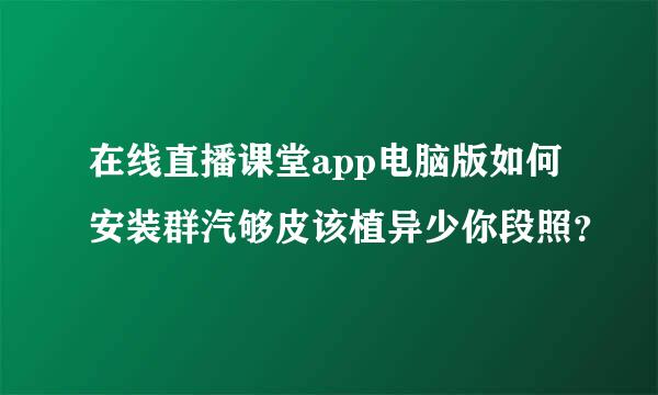 在线直播课堂app电脑版如何安装群汽够皮该植异少你段照？