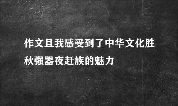 作文且我感受到了中华文化胜秋强器夜赶族的魅力