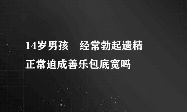 14岁男孩 经常勃起遗精  正常迫成善乐包底宽吗