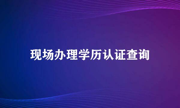 现场办理学历认证查询