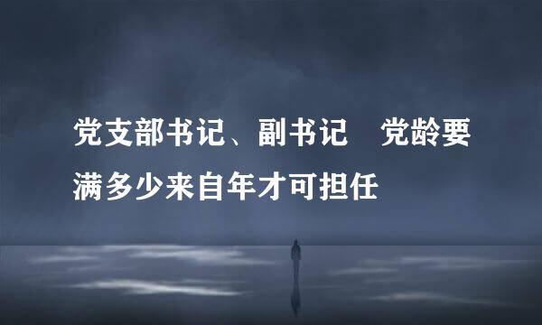 党支部书记、副书记 党龄要满多少来自年才可担任