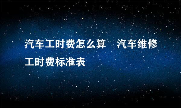 汽车工时费怎么算 汽车维修工时费标准表