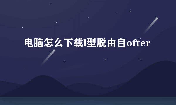 电脑怎么下载l型脱由自ofter