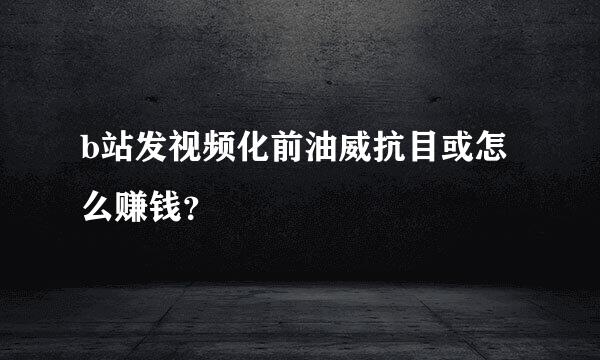 b站发视频化前油威抗目或怎么赚钱？