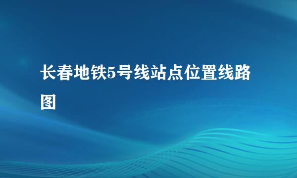 长春地铁5号线站点位置线路图