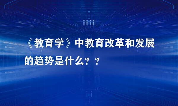 《教育学》中教育改革和发展的趋势是什么？？