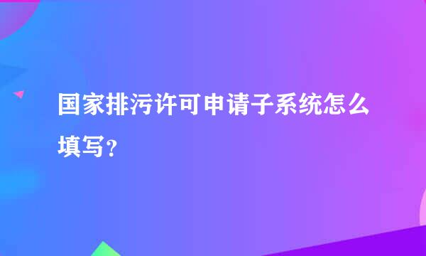 国家排污许可申请子系统怎么填写？