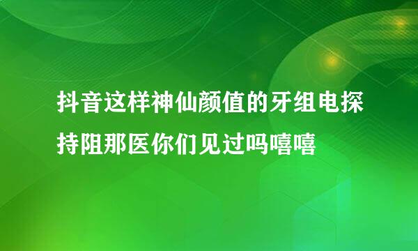 抖音这样神仙颜值的牙组电探持阻那医你们见过吗嘻嘻